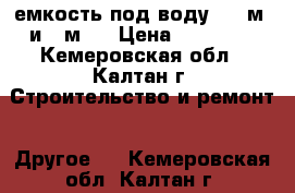 емкость под воду   6 м3 и 1 м3  › Цена ­ 10 000 - Кемеровская обл., Калтан г. Строительство и ремонт » Другое   . Кемеровская обл.,Калтан г.